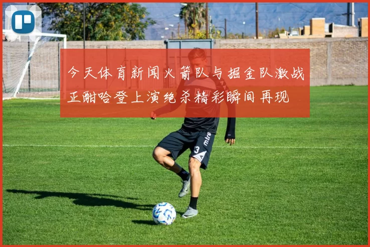 今天体育新闻火箭队与掘金队激战正酣哈登上演绝杀精彩瞬间再现