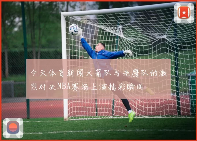 今天体育新闻火箭队与老鹰队的激烈对决NBA赛场上演精彩瞬间