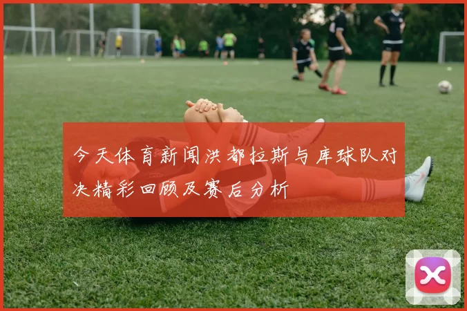 今天体育新闻洪都拉斯与库球队对决精彩回顾及赛后分析