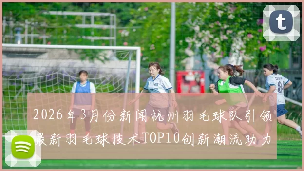 2026年3月份新闻杭州羽毛球队引领最新羽毛球技术TOP10创新潮流助力运动发展