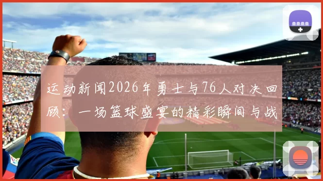 运动新闻2026年勇士与76人对决回顾：一场篮球盛宴的精彩瞬间与战术解析