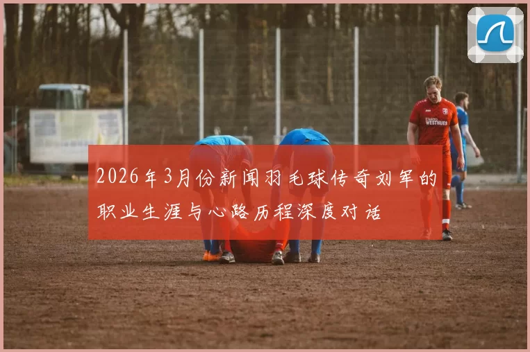 2026年3月份新闻羽毛球传奇刘军的职业生涯与心路历程深度对话
