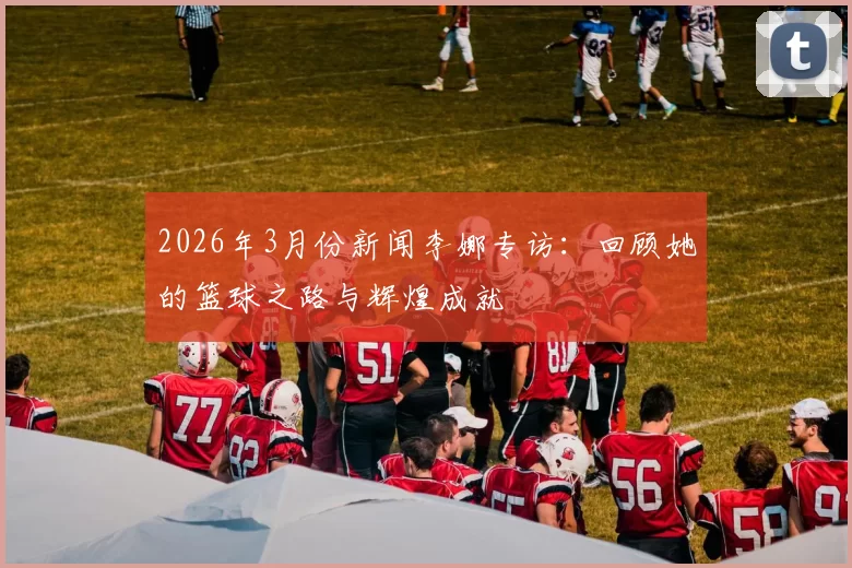 2026年3月份新闻李娜专访：回顾她的篮球之路与辉煌成就